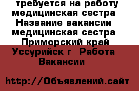 требуется на работу медицинская сестра › Название вакансии ­ медицинская сестра - Приморский край, Уссурийск г. Работа » Вакансии   